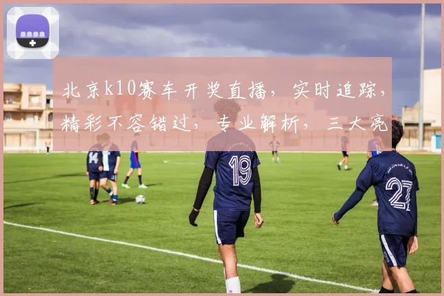 北京k10赛车开奖直播，实时追踪，精彩不容错过，专业解析，三大亮点，一网打尽