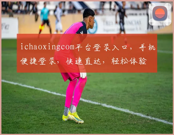 ichaoxingcom平台登录入口，手机便捷登录，快速直达，轻松体验