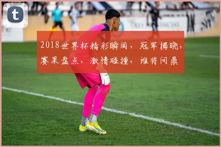 2018世界杯精彩瞬间，冠军揭晓，赛果盘点，激情碰撞，谁将问鼎