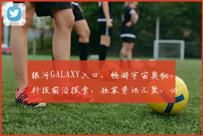 银河GALAXY入口，畅游宇宙奥秘，科技前沿探索，独家资讯汇聚，必看